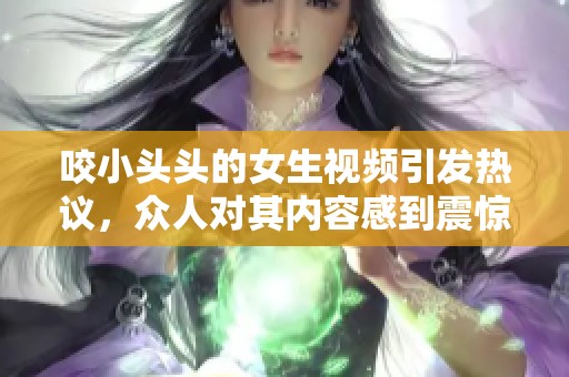 咬小头头的女生视频引发热议，众人对其内容感到震惊