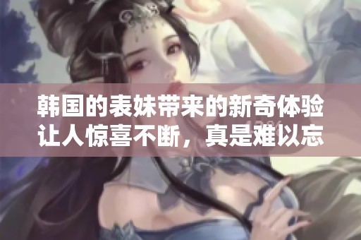 韩国的表妹带来的新奇体验让人惊喜不断，真是难以忘怀的时光