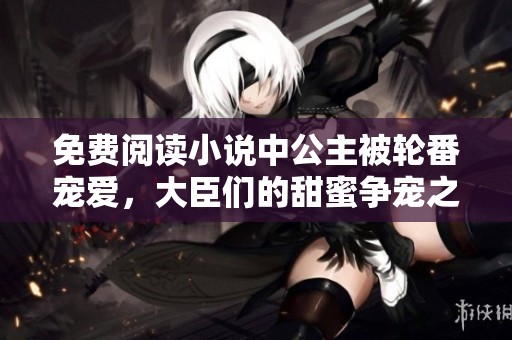 免费阅读小说中公主被轮番宠爱，大臣们的甜蜜争宠之路