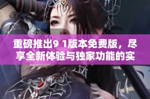 重磅推出9 1版本免费版，尽享全新体验与独家功能的实用资讯