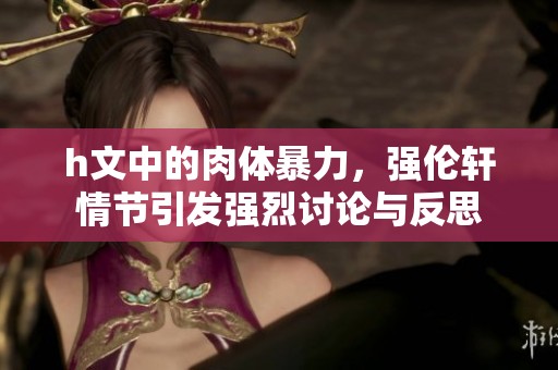 h文中的肉体暴力，强伦轩情节引发强烈讨论与反思