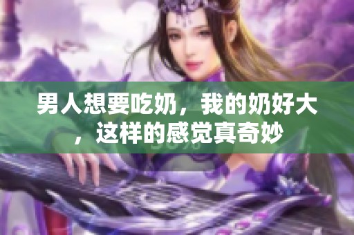 男人想要吃奶，我的奶好大，这样的感觉真奇妙