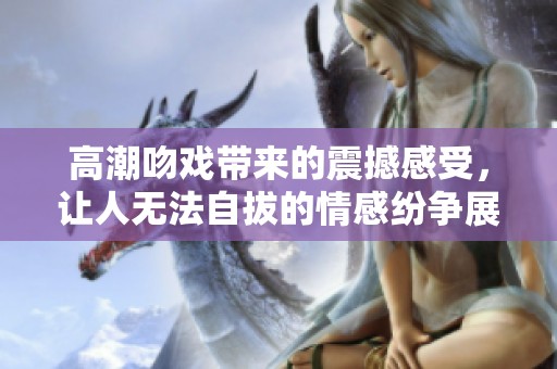 高潮吻戏带来的震撼感受，让人无法自拔的情感纷争展开