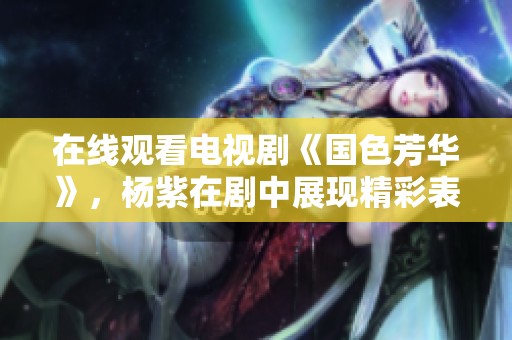 在线观看电视剧《国色芳华》，杨紫在剧中展现精彩表现