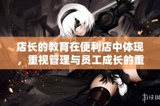 店长的教育在便利店中体现，重视管理与员工成长的重要性