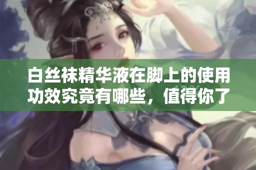白丝袜精华液在脚上的使用功效究竟有哪些，值得你了解的效果与好处