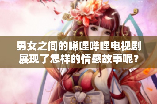 男女之间的唏哩哔哩电视剧展现了怎样的情感故事呢？让我们一起探讨这部剧的精彩之处。