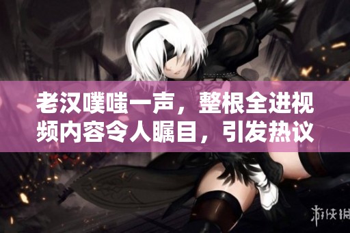 老汉噗嗤一声，整根全进视频内容令人瞩目，引发热议