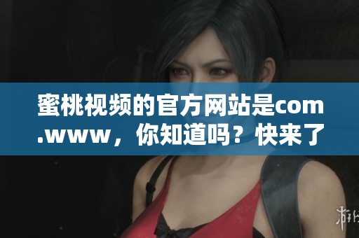 蜜桃视频的官方网站是com.www，你知道吗？快来了解一下这个平台吧！