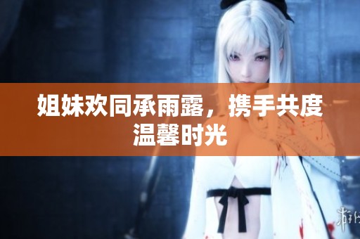 姐妹欢同承雨露，携手共度温馨时光