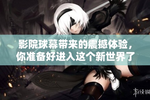 影院球幕带来的震撼体验，你准备好进入这个新世界了吗