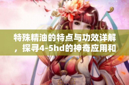 特殊精油的特点与功效详解，探寻4-5hd的神奇应用和益处
