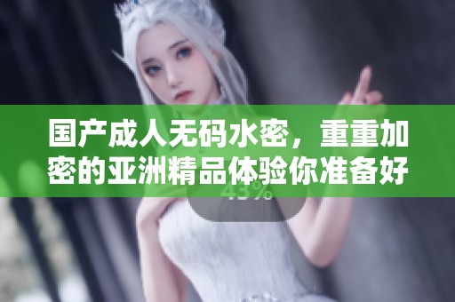 国产****水密，重重加密的亚洲精品体验你准备好了吗