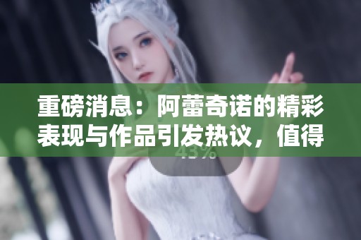 重磅消息：阿蕾奇诺的精彩表现与作品引发热议，值得关注！