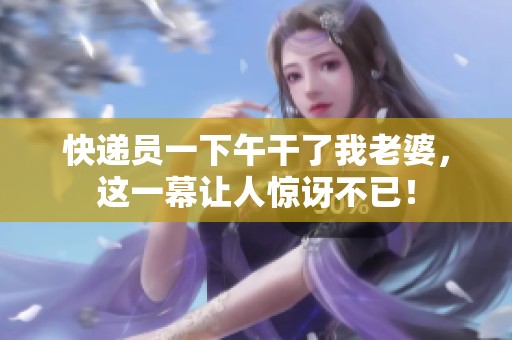 快递员一下午干了我老婆，这一幕让人惊讶不已！