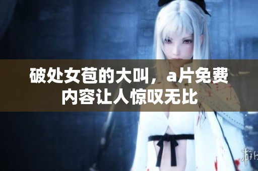 破处女苞的大叫，**免费内容让人惊叹无比