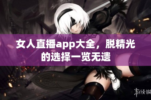 女人直播app大全，脱精光的选择一览无遗