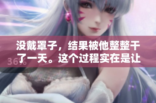 没戴罩子，结果被他整整干了一天。这个过程实在是让人感到无奈。