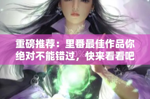 重磅推荐：里番最佳作品你绝对不能错过，快来看看吧！
