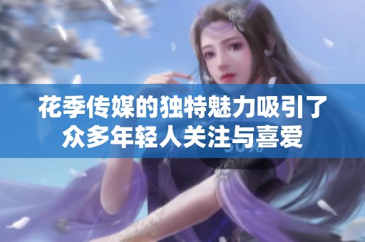 花季传媒的独特魅力吸引了众多年轻人关注与喜爱