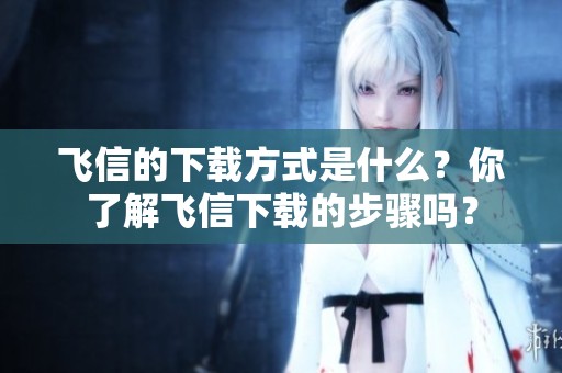 飞信的下载方式是什么？你了解飞信下载的步骤吗？