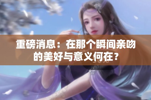 重磅消息：在那个瞬间亲吻的美好与意义何在？
