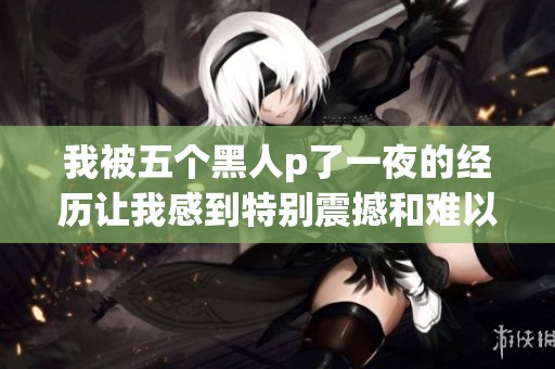 我被五个黑人p了一夜的经历让我感到特别震撼和难以忘怀