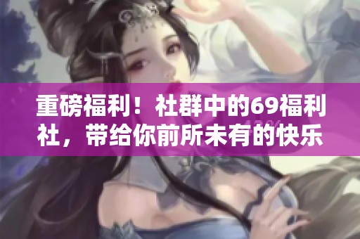 重磅福利！社群中的69福利社，带给你前所未有的快乐体验