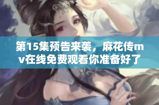 第15集预告来袭，麻花传mv在线免费观看你准备好了吗