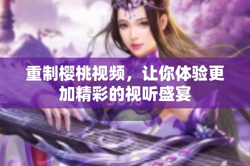 重制樱桃视频，让你体验更加精彩的视听盛宴