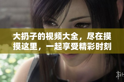 大扔子的视频大全，尽在摸摸这里，一起享受精彩时刻！