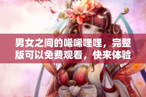 男女之间的唏唏哩哩，完整版可以免费观看，快来体验吧！