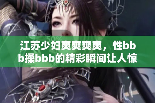江苏少妇爽爽爽爽，性bbb搡bbb的精彩瞬间让人惊叹不已