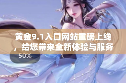黄金9.1入口网站重磅上线，给您带来全新体验与服务！