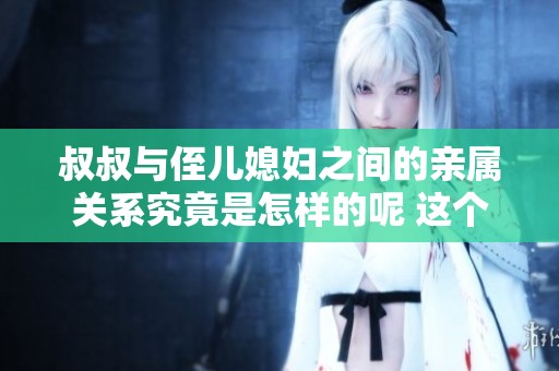 叔叔与侄儿媳妇之间的亲属关系究竟是怎样的呢 这个问题引发了不少人的思考