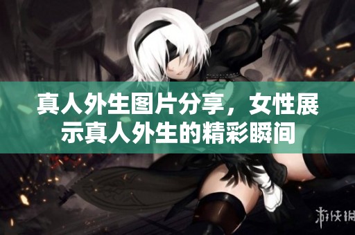 真人外生图片分享，女性展示真人外生的精彩瞬间