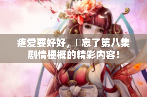 疼爱要好好，別忘了第八集剧情梗概的精彩内容！