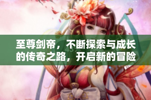 至尊剑帝，不断探索与成长的传奇之路，开启新的冒险旅程