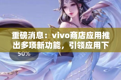 重磅消息：vivo商店应用推出多项新功能，引领应用下载新体验