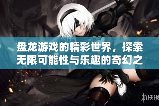 盘龙游戏的精彩世界，探索无限可能性与乐趣的奇幻之旅