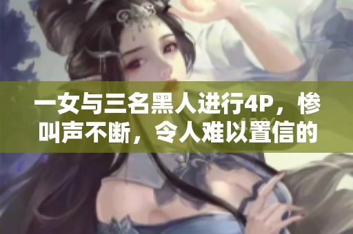 一女与三名黑人进行4P，惨叫声不断，令人难以置信的场面震撼人心