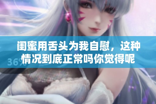 闺蜜用舌头为我自慰，这种情况到底正常吗你觉得呢