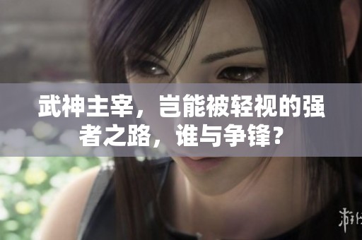 武神主宰，岂能被轻视的强者之路，谁与争锋？