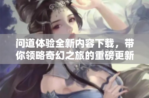 问道体验全新内容下载，带你领略奇幻之旅的重磅更新