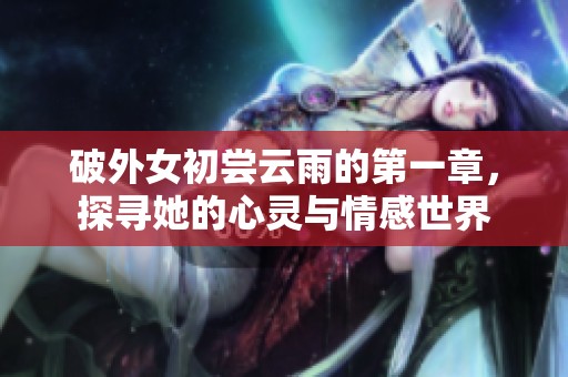 破外女初尝云雨的第一章，探寻她的心灵与情感世界