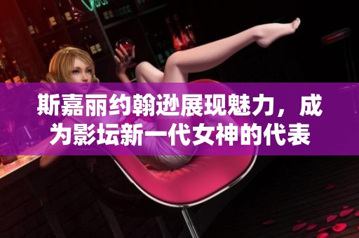 斯嘉丽约翰逊展现魅力，成为影坛新一代女神的代表