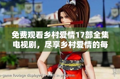 免费观看乡村爱情17部全集电视剧，尽享乡村爱情的每一个精彩瞬间