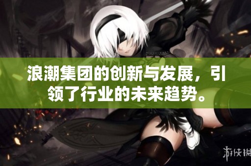 浪潮集团的创新与发展，引领了行业的未来趋势。