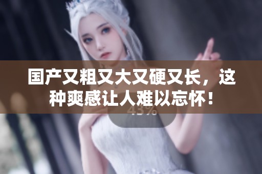 国产又粗又大又硬又长，这种爽感让人难以忘怀！
