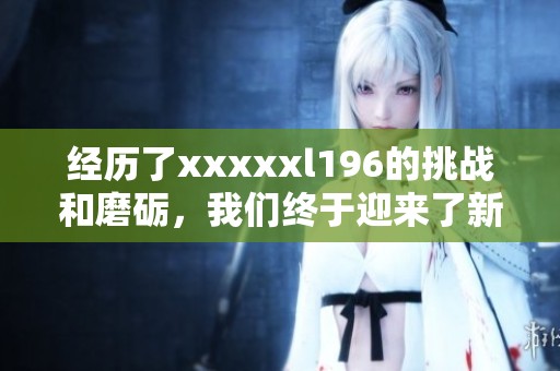 经历了xxxxxl196的挑战和磨砺，我们终于迎来了新的机遇与发展方向
